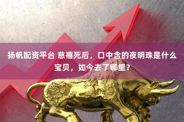 扬帆配资平台 慈禧死后，口中含的夜明珠是什么宝贝，如今去了哪里？